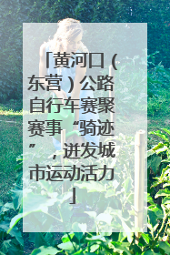 黄河口（东营）公路自行车赛聚赛事“骑迹”，迸发城市运动活力