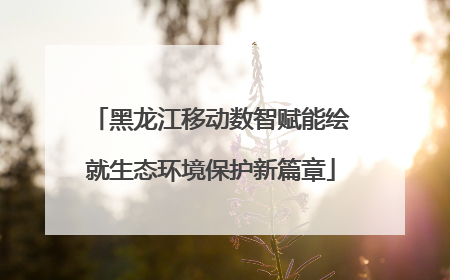 黑龙江移动数智赋能绘就生态环境保护新篇章