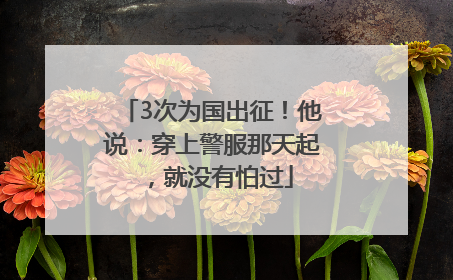 3次为国出征！他说：穿上警服那天起，就没有怕过