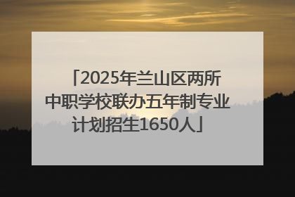 2025年兰山区两所中职学校联办五年制专业计划招生1650人