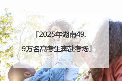 2025年湖南49.9万名高考生奔赴考场