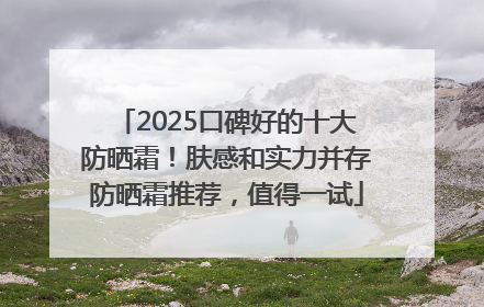 2025口碑好的十大防晒霜！肤感和实力并存防晒霜推荐，值得一试