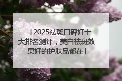 2025祛斑口碑好十大排名测评，美白祛斑效果好的护肤品都在