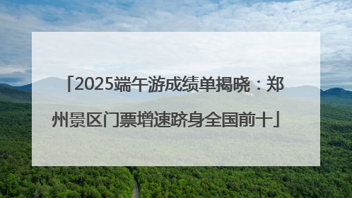 2025端午游成绩单揭晓：郑州景区门票增速跻身全国前十