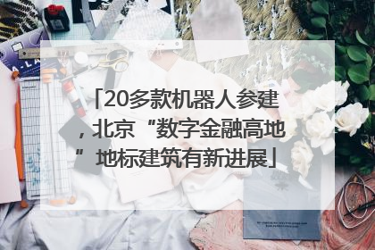 20多款机器人参建，北京“数字金融高地”地标建筑有新进展