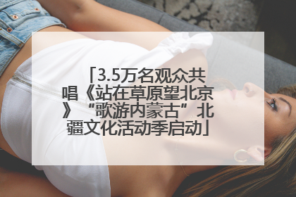 3.5万名观众共唱《站在草原望北京》“歌游内蒙古”北疆文化活动季启动