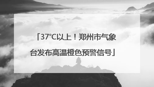 37℃以上！郑州市气象台发布高温橙色预警信号