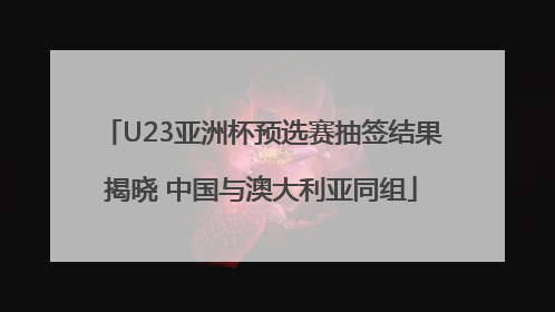 U23亚洲杯预选赛抽签结果揭晓 中国与澳大利亚同组